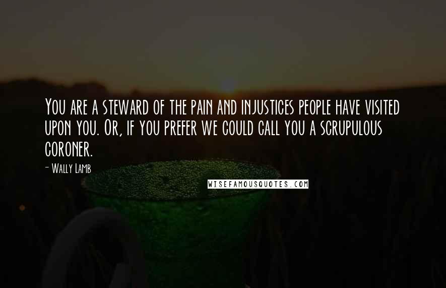 Wally Lamb Quotes: You are a steward of the pain and injustices people have visited upon you. Or, if you prefer we could call you a scrupulous coroner.