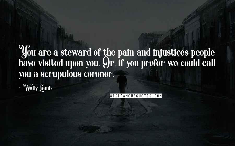 Wally Lamb Quotes: You are a steward of the pain and injustices people have visited upon you. Or, if you prefer we could call you a scrupulous coroner.