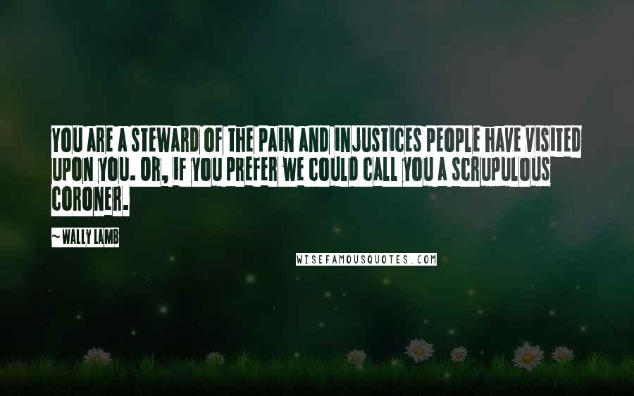 Wally Lamb Quotes: You are a steward of the pain and injustices people have visited upon you. Or, if you prefer we could call you a scrupulous coroner.