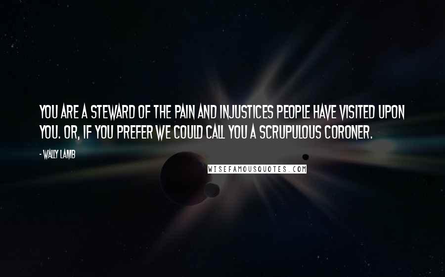 Wally Lamb Quotes: You are a steward of the pain and injustices people have visited upon you. Or, if you prefer we could call you a scrupulous coroner.