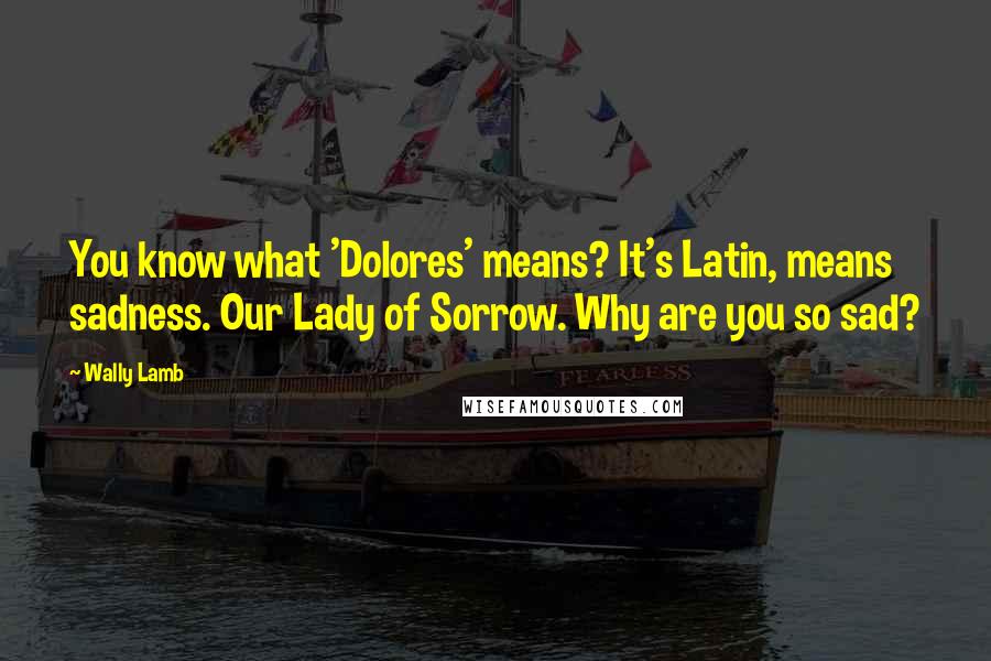 Wally Lamb Quotes: You know what 'Dolores' means? It's Latin, means sadness. Our Lady of Sorrow. Why are you so sad?