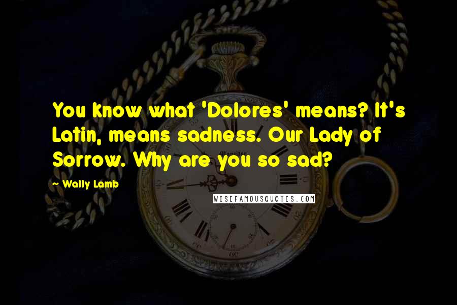 Wally Lamb Quotes: You know what 'Dolores' means? It's Latin, means sadness. Our Lady of Sorrow. Why are you so sad?