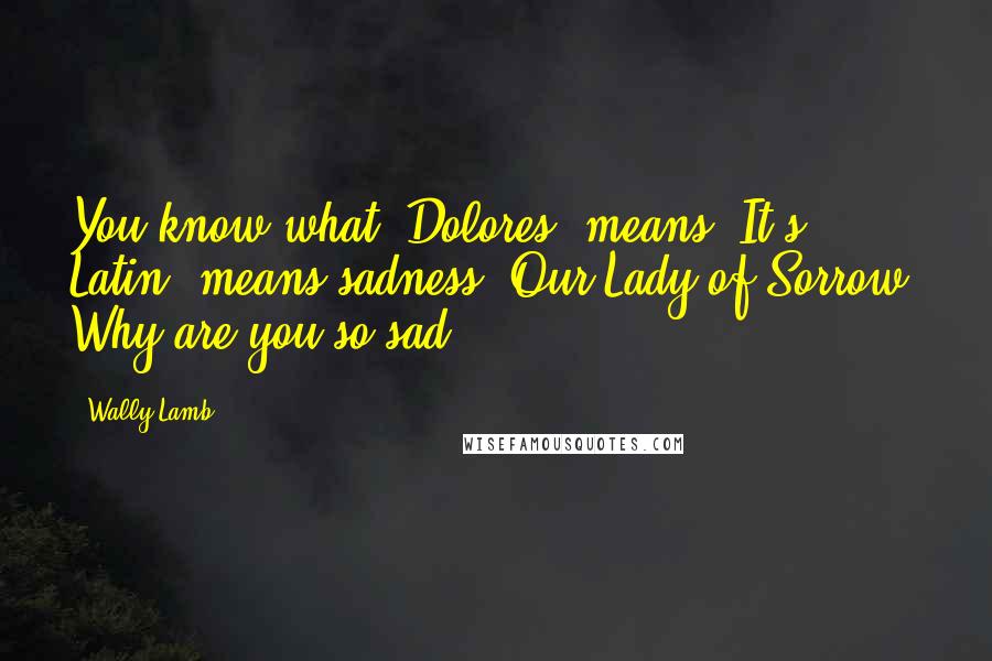 Wally Lamb Quotes: You know what 'Dolores' means? It's Latin, means sadness. Our Lady of Sorrow. Why are you so sad?