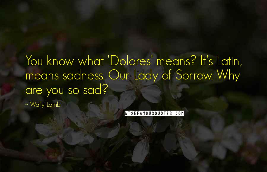 Wally Lamb Quotes: You know what 'Dolores' means? It's Latin, means sadness. Our Lady of Sorrow. Why are you so sad?