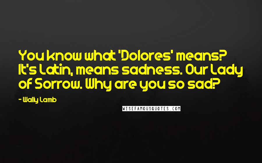 Wally Lamb Quotes: You know what 'Dolores' means? It's Latin, means sadness. Our Lady of Sorrow. Why are you so sad?