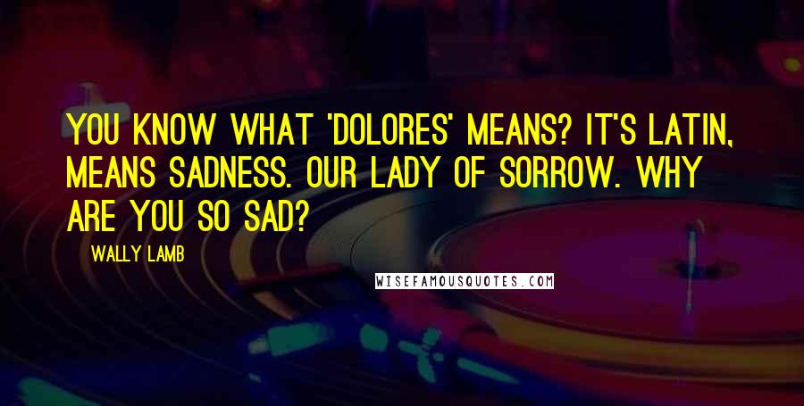 Wally Lamb Quotes: You know what 'Dolores' means? It's Latin, means sadness. Our Lady of Sorrow. Why are you so sad?