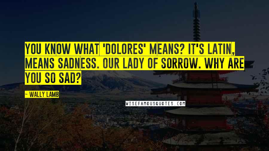 Wally Lamb Quotes: You know what 'Dolores' means? It's Latin, means sadness. Our Lady of Sorrow. Why are you so sad?