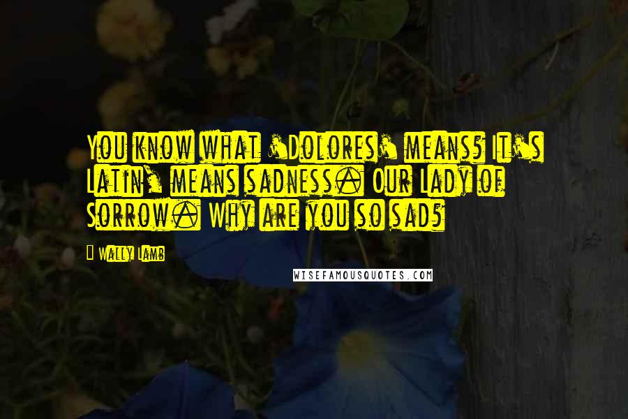 Wally Lamb Quotes: You know what 'Dolores' means? It's Latin, means sadness. Our Lady of Sorrow. Why are you so sad?