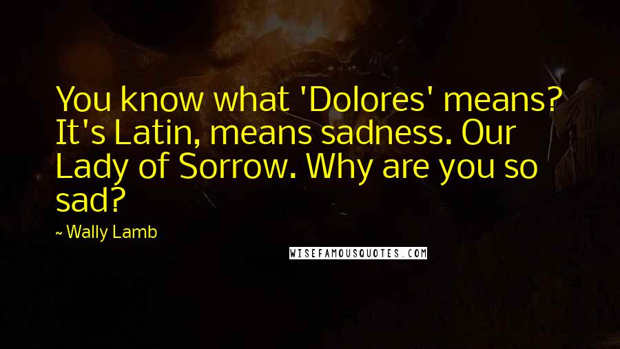 Wally Lamb Quotes: You know what 'Dolores' means? It's Latin, means sadness. Our Lady of Sorrow. Why are you so sad?