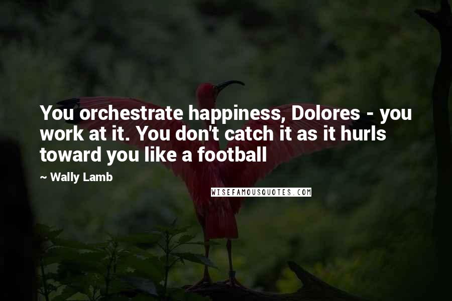 Wally Lamb Quotes: You orchestrate happiness, Dolores - you work at it. You don't catch it as it hurls toward you like a football