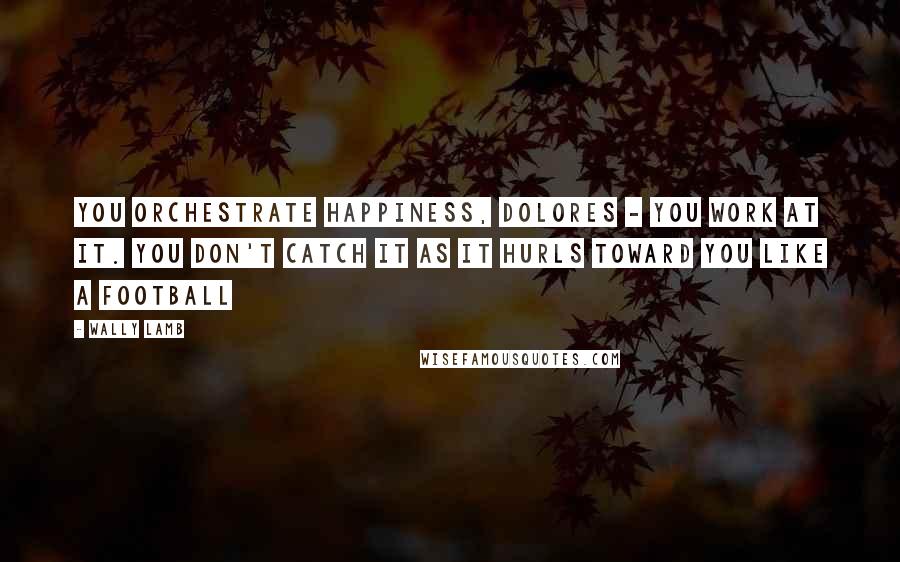 Wally Lamb Quotes: You orchestrate happiness, Dolores - you work at it. You don't catch it as it hurls toward you like a football