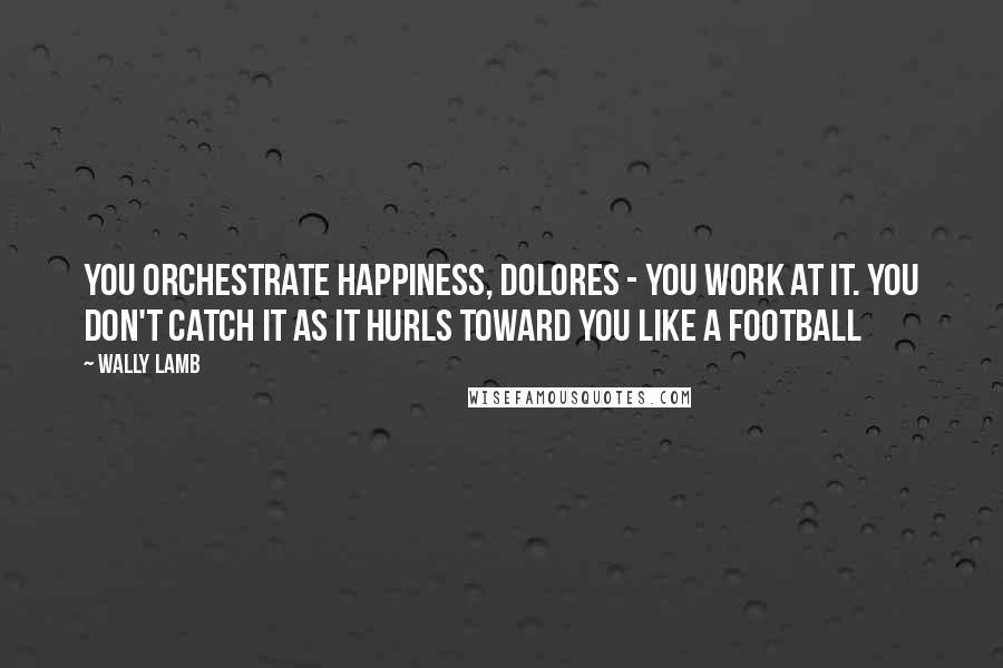 Wally Lamb Quotes: You orchestrate happiness, Dolores - you work at it. You don't catch it as it hurls toward you like a football