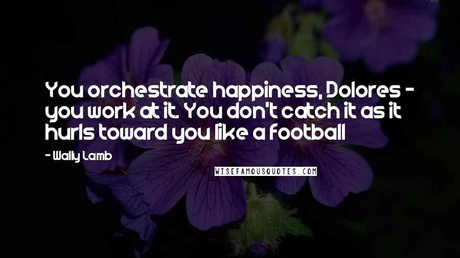 Wally Lamb Quotes: You orchestrate happiness, Dolores - you work at it. You don't catch it as it hurls toward you like a football