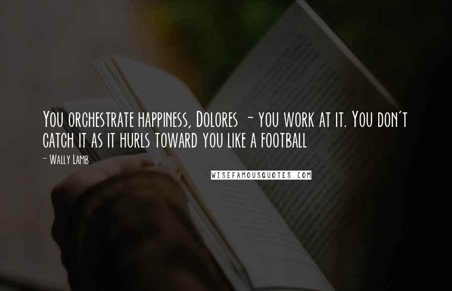 Wally Lamb Quotes: You orchestrate happiness, Dolores - you work at it. You don't catch it as it hurls toward you like a football