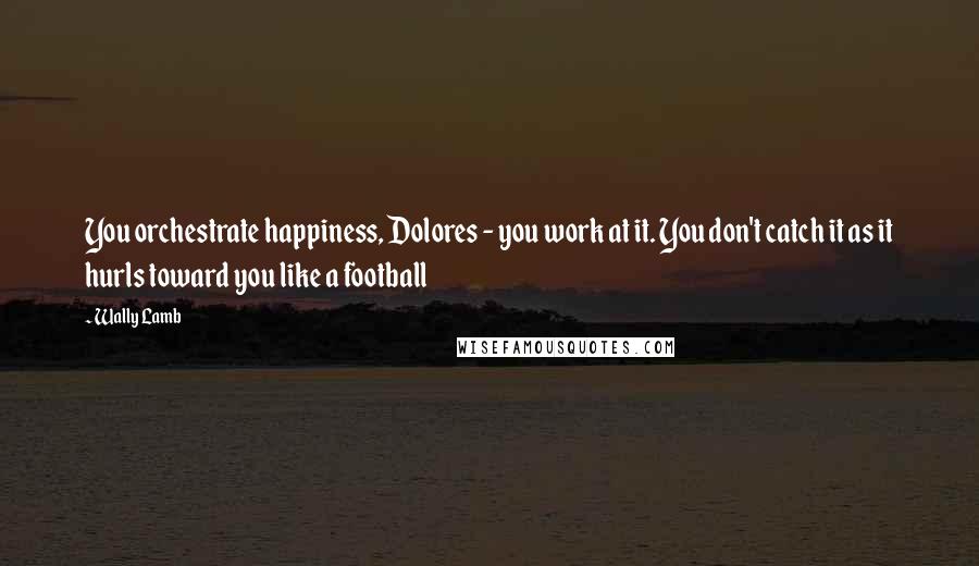 Wally Lamb Quotes: You orchestrate happiness, Dolores - you work at it. You don't catch it as it hurls toward you like a football