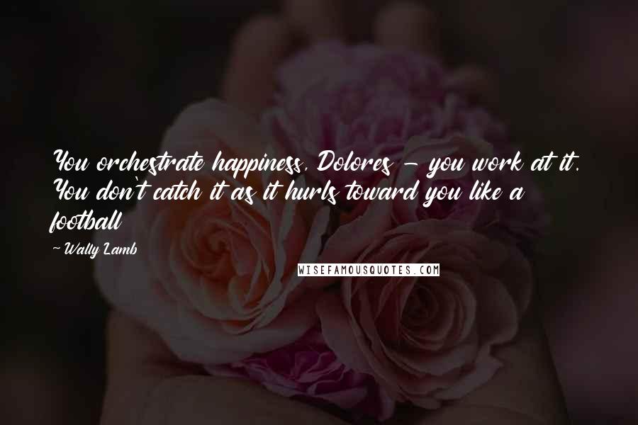 Wally Lamb Quotes: You orchestrate happiness, Dolores - you work at it. You don't catch it as it hurls toward you like a football