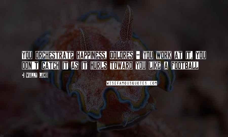 Wally Lamb Quotes: You orchestrate happiness, Dolores - you work at it. You don't catch it as it hurls toward you like a football