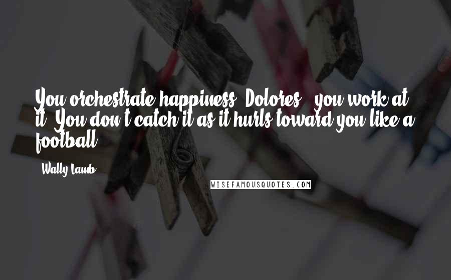 Wally Lamb Quotes: You orchestrate happiness, Dolores - you work at it. You don't catch it as it hurls toward you like a football