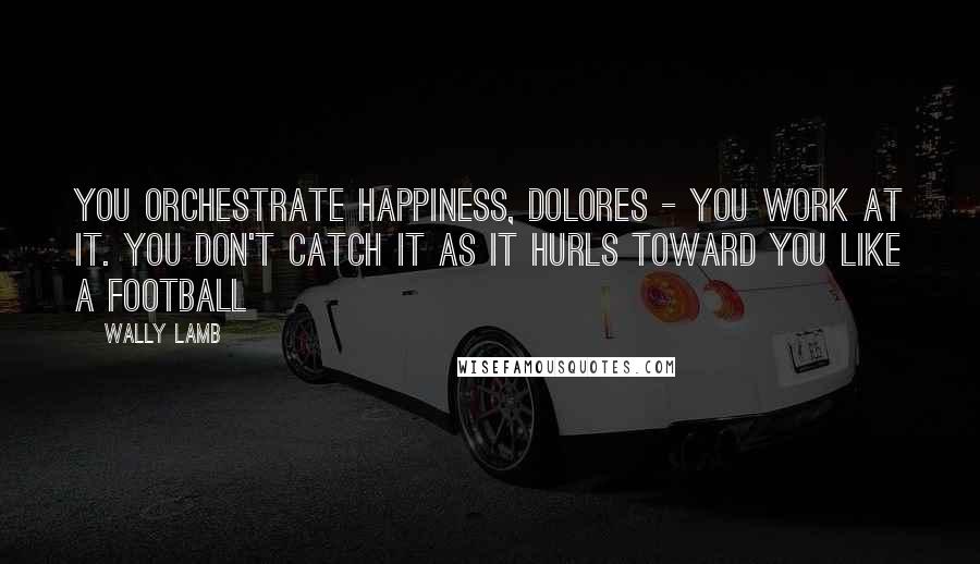 Wally Lamb Quotes: You orchestrate happiness, Dolores - you work at it. You don't catch it as it hurls toward you like a football