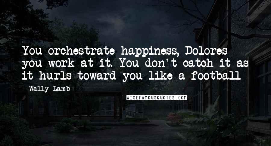 Wally Lamb Quotes: You orchestrate happiness, Dolores - you work at it. You don't catch it as it hurls toward you like a football