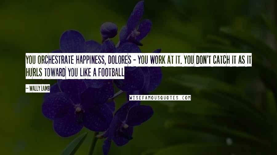 Wally Lamb Quotes: You orchestrate happiness, Dolores - you work at it. You don't catch it as it hurls toward you like a football