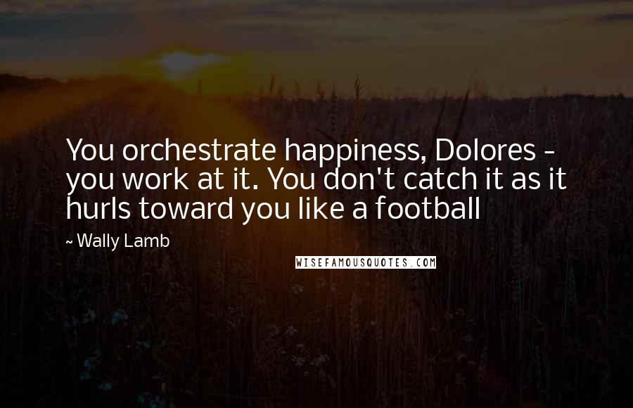 Wally Lamb Quotes: You orchestrate happiness, Dolores - you work at it. You don't catch it as it hurls toward you like a football