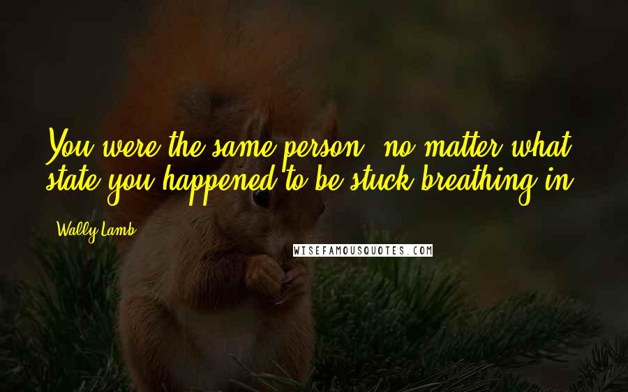 Wally Lamb Quotes: You were the same person, no matter what state you happened to be stuck breathing in.