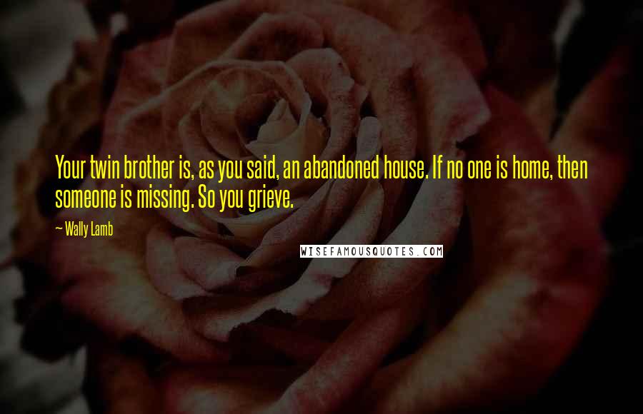 Wally Lamb Quotes: Your twin brother is, as you said, an abandoned house. If no one is home, then someone is missing. So you grieve.