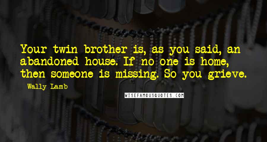 Wally Lamb Quotes: Your twin brother is, as you said, an abandoned house. If no one is home, then someone is missing. So you grieve.