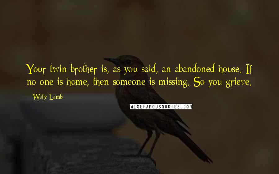Wally Lamb Quotes: Your twin brother is, as you said, an abandoned house. If no one is home, then someone is missing. So you grieve.
