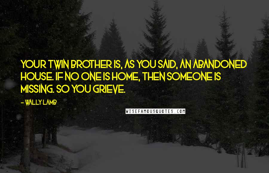 Wally Lamb Quotes: Your twin brother is, as you said, an abandoned house. If no one is home, then someone is missing. So you grieve.