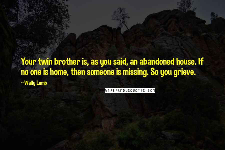 Wally Lamb Quotes: Your twin brother is, as you said, an abandoned house. If no one is home, then someone is missing. So you grieve.