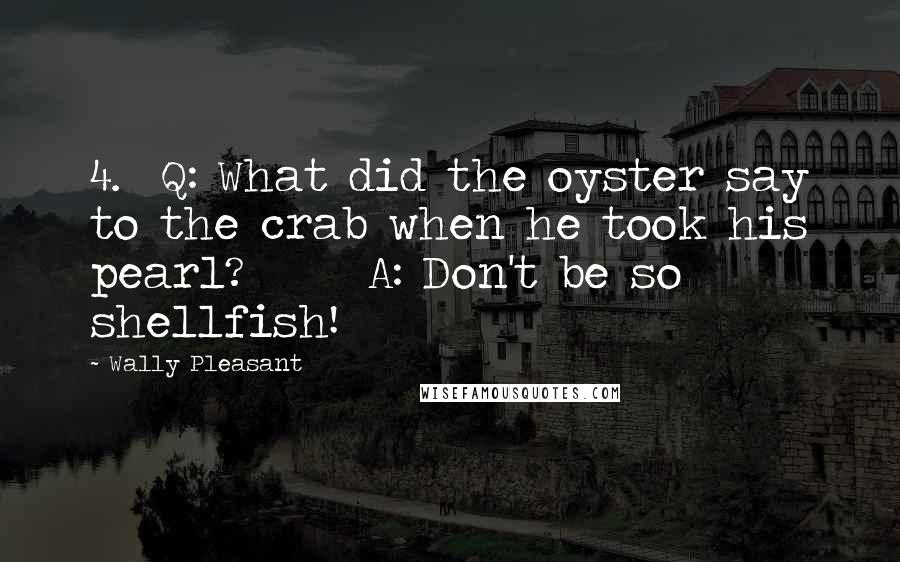 Wally Pleasant Quotes: 4.  Q: What did the oyster say to the crab when he took his pearl?      A: Don't be so shellfish!