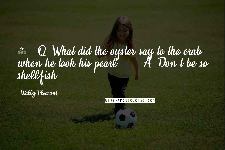 Wally Pleasant Quotes: 4.  Q: What did the oyster say to the crab when he took his pearl?      A: Don't be so shellfish!