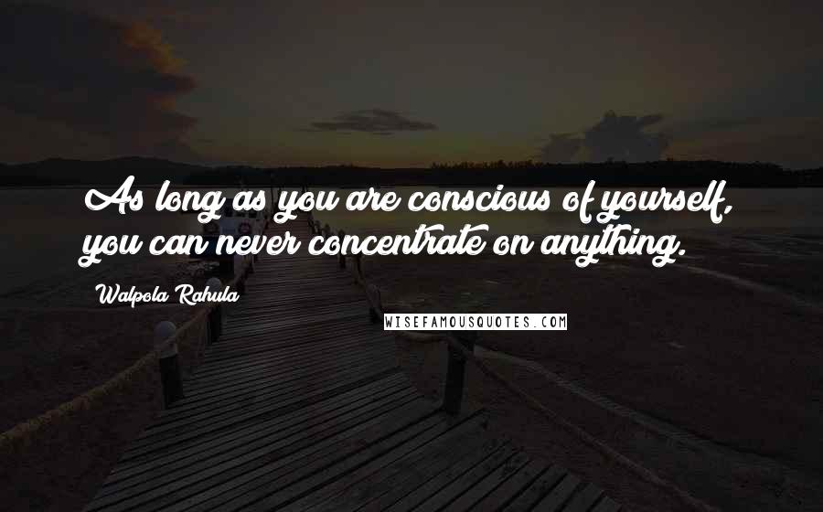 Walpola Rahula Quotes: As long as you are conscious of yourself, you can never concentrate on anything.