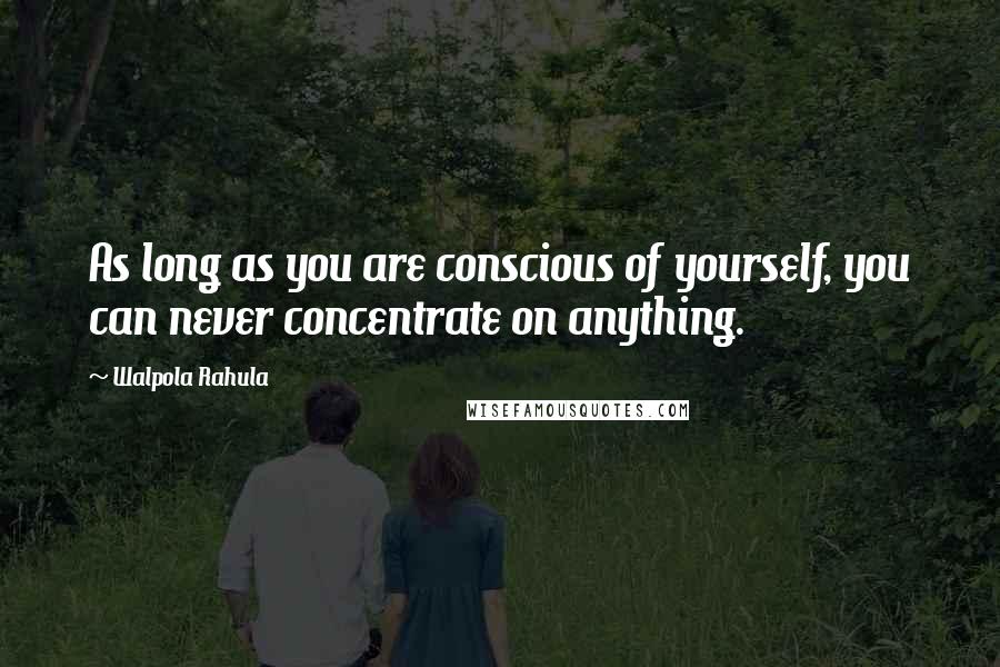 Walpola Rahula Quotes: As long as you are conscious of yourself, you can never concentrate on anything.