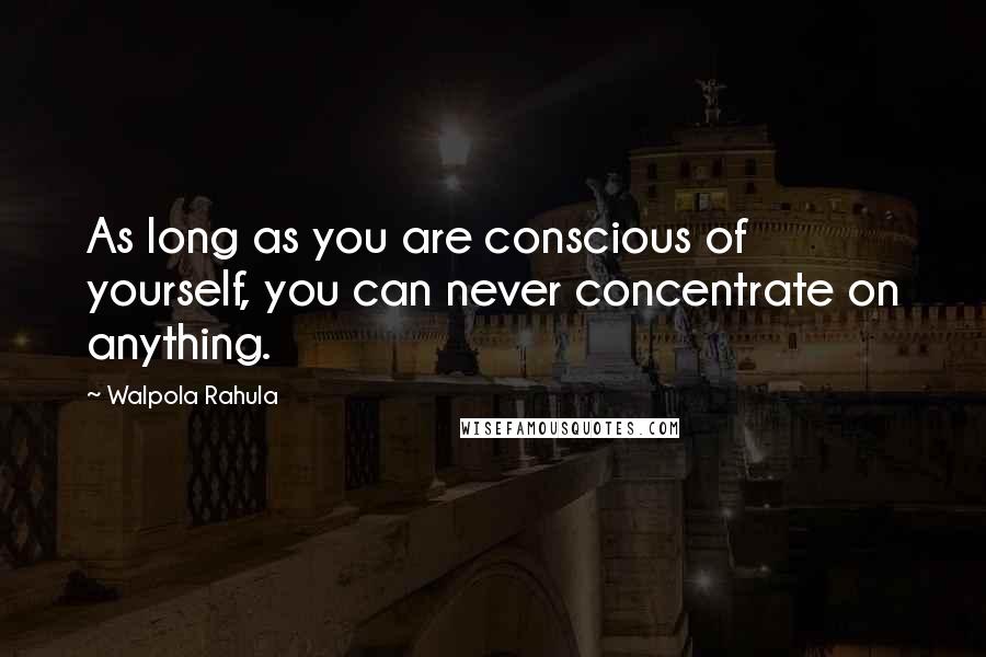 Walpola Rahula Quotes: As long as you are conscious of yourself, you can never concentrate on anything.