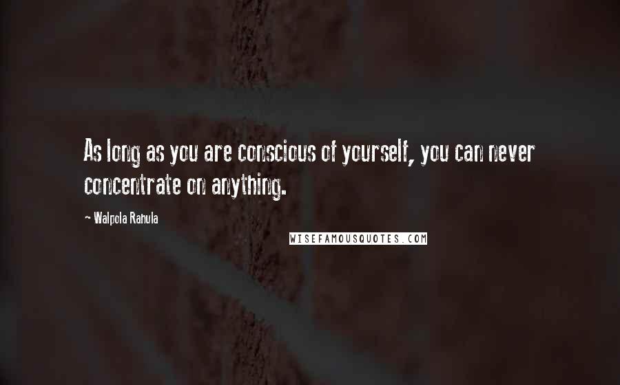 Walpola Rahula Quotes: As long as you are conscious of yourself, you can never concentrate on anything.