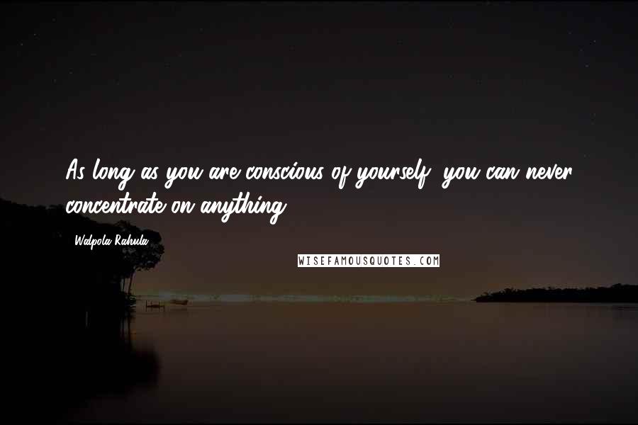 Walpola Rahula Quotes: As long as you are conscious of yourself, you can never concentrate on anything.