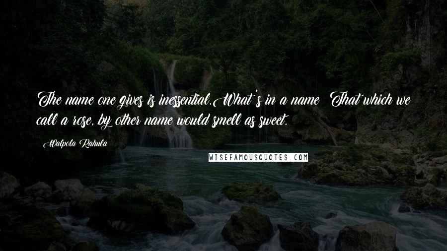 Walpola Rahula Quotes: The name one gives is inessential.What's in a name? That which we call a rose, by other name would smell as sweet.