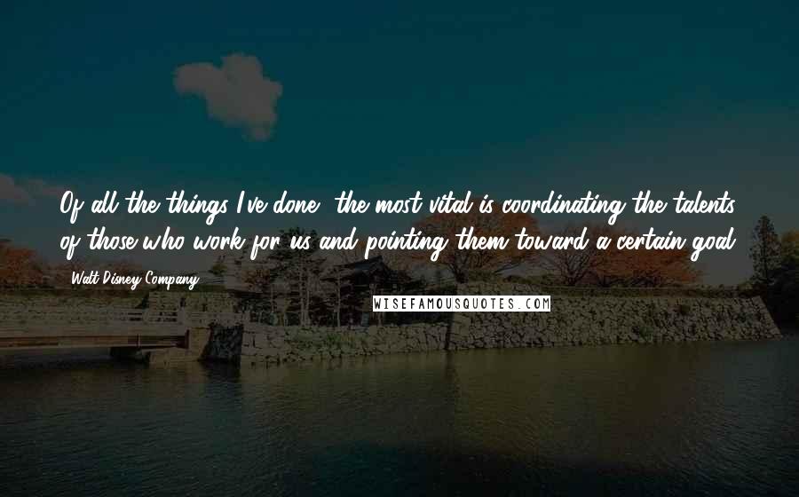 Walt Disney Company Quotes: Of all the things I've done, the most vital is coordinating the talents of those who work for us and pointing them toward a certain goal.