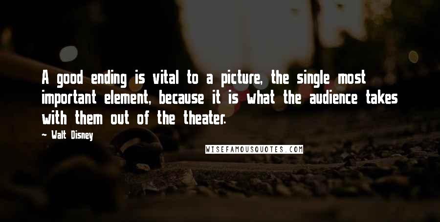 Walt Disney Quotes: A good ending is vital to a picture, the single most important element, because it is what the audience takes with them out of the theater.