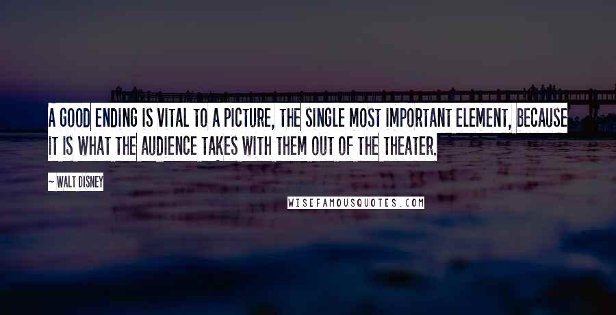 Walt Disney Quotes: A good ending is vital to a picture, the single most important element, because it is what the audience takes with them out of the theater.