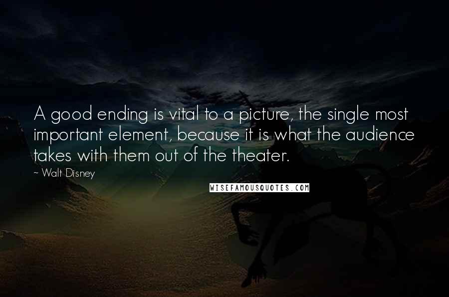 Walt Disney Quotes: A good ending is vital to a picture, the single most important element, because it is what the audience takes with them out of the theater.