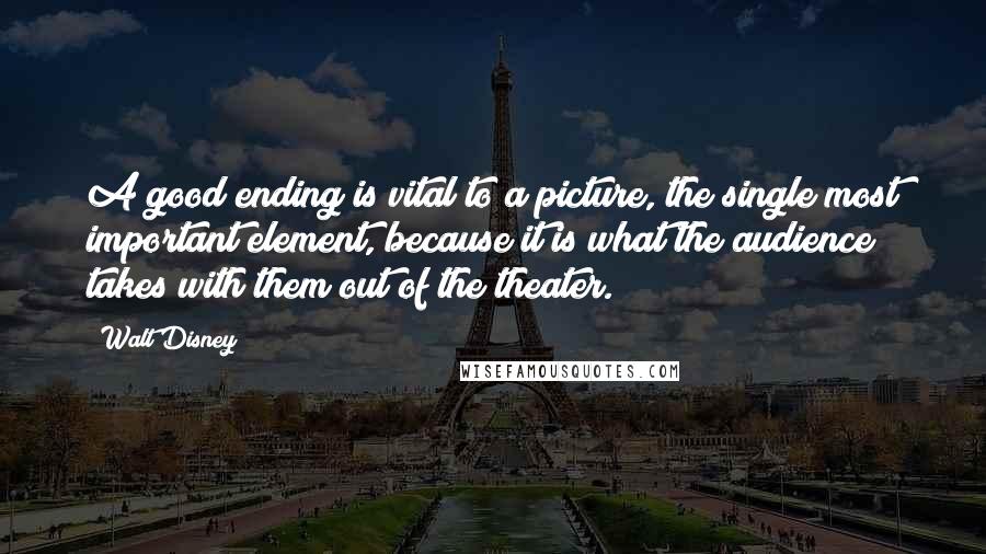 Walt Disney Quotes: A good ending is vital to a picture, the single most important element, because it is what the audience takes with them out of the theater.