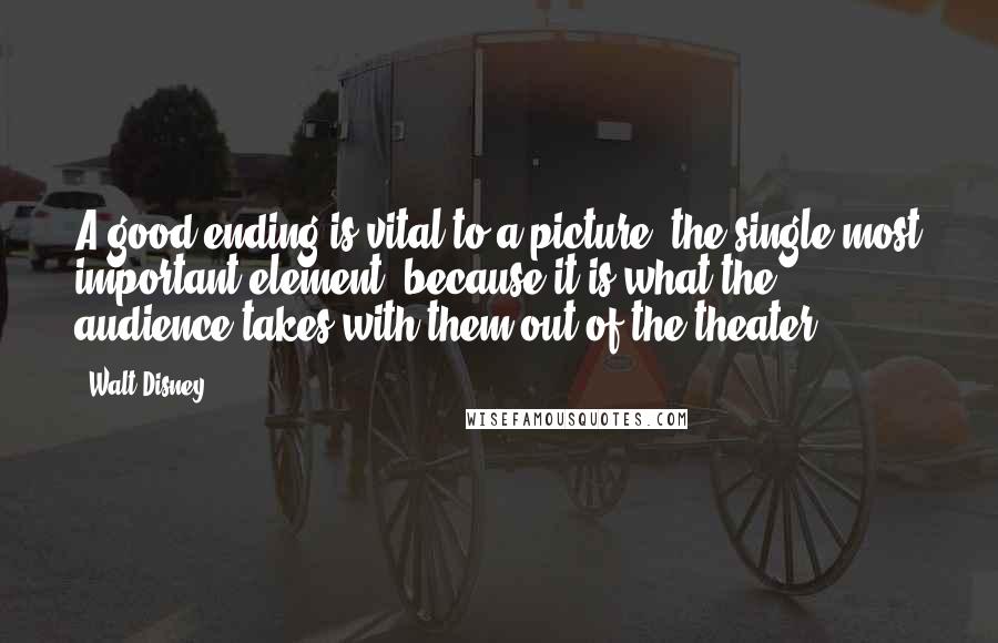 Walt Disney Quotes: A good ending is vital to a picture, the single most important element, because it is what the audience takes with them out of the theater.