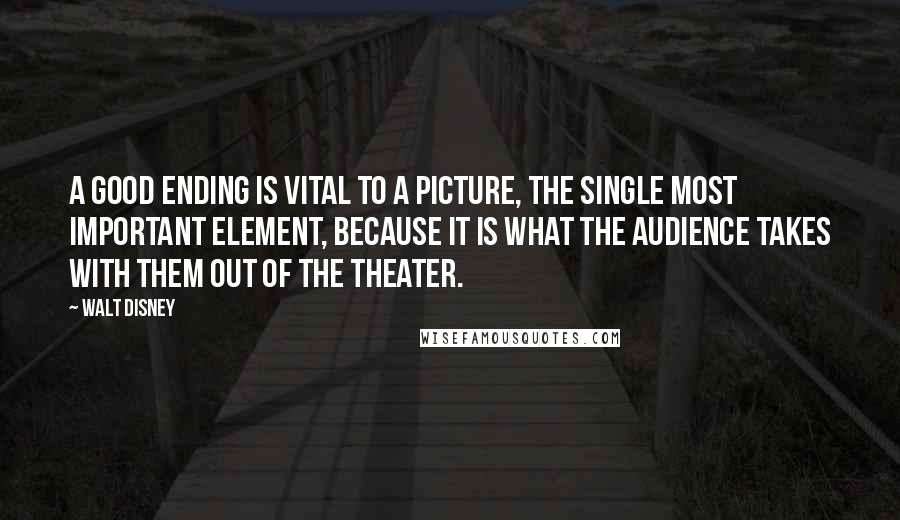 Walt Disney Quotes: A good ending is vital to a picture, the single most important element, because it is what the audience takes with them out of the theater.