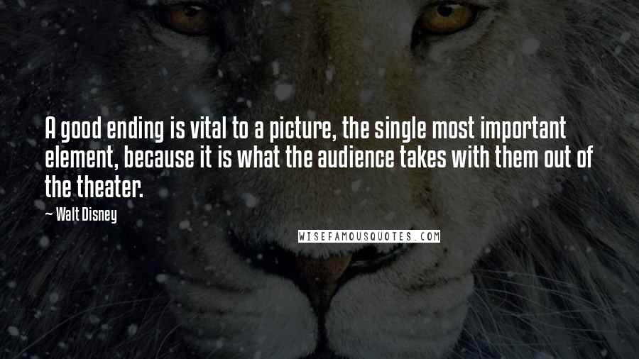 Walt Disney Quotes: A good ending is vital to a picture, the single most important element, because it is what the audience takes with them out of the theater.