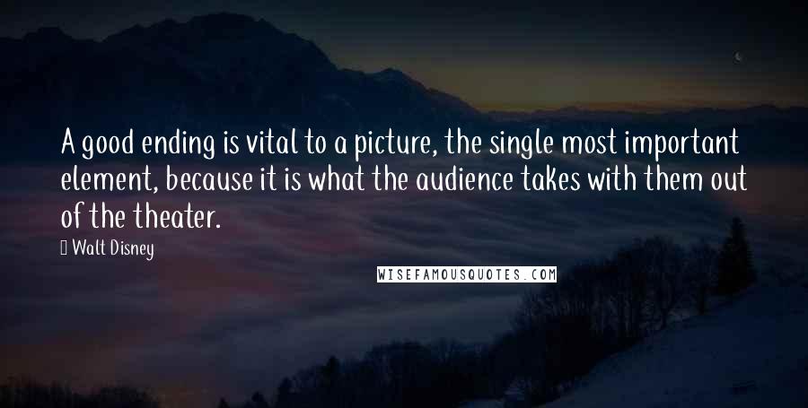 Walt Disney Quotes: A good ending is vital to a picture, the single most important element, because it is what the audience takes with them out of the theater.