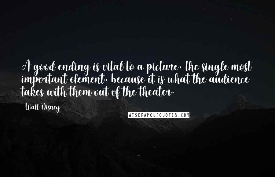 Walt Disney Quotes: A good ending is vital to a picture, the single most important element, because it is what the audience takes with them out of the theater.